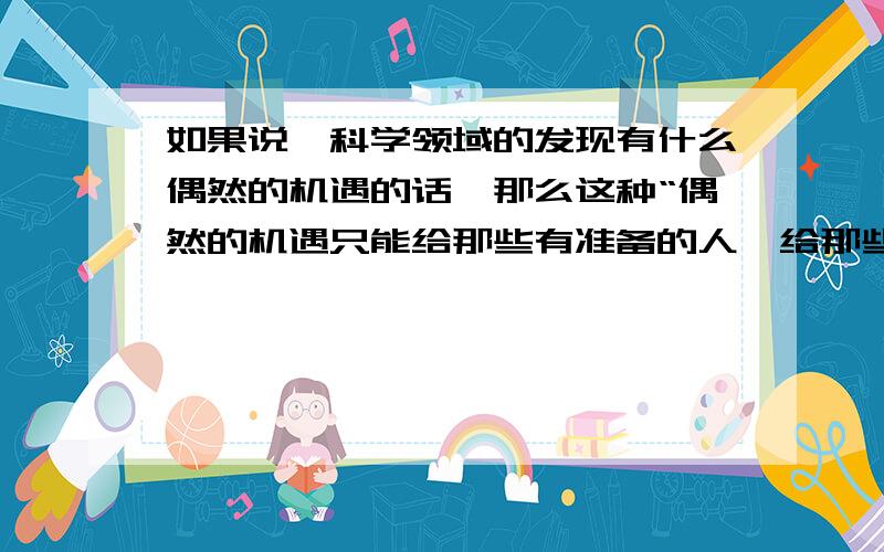 如果说,科学领域的发现有什么偶然的机遇的话,那么这种“偶然的机遇只能给那些有准备的人,给那些善于独立思考的人,给那些具有锲而不舍精神的人.课文中