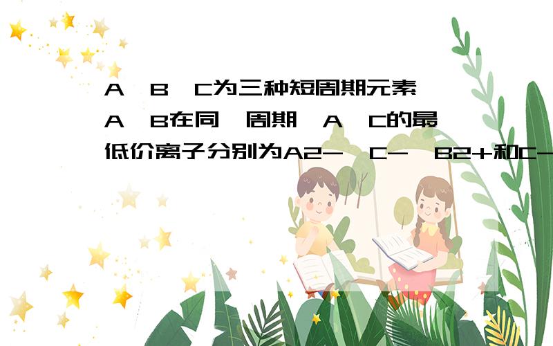 A、B、C为三种短周期元素,A、B在同一周期,A、C的最低价离子分别为A2-、C-,B2+和C-具有相同的电子层正确的是A.原子序数A>B>CB.原子半径A>B>CC.离子半径A2->C->B2+D.原子核最外层电子数A>C ＞BA到底是