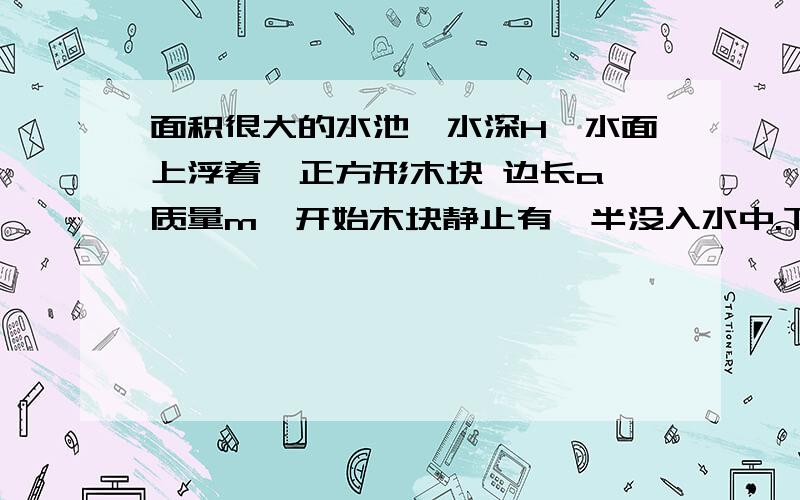 面积很大的水池,水深H,水面上浮着一正方形木块 边长a 质量m,开始木块静止有一半没入水中.下接现在用力F将木块缓慢向下压,不计摩擦.求从木块刚好完全没入水中到停在池底过程中池水势能