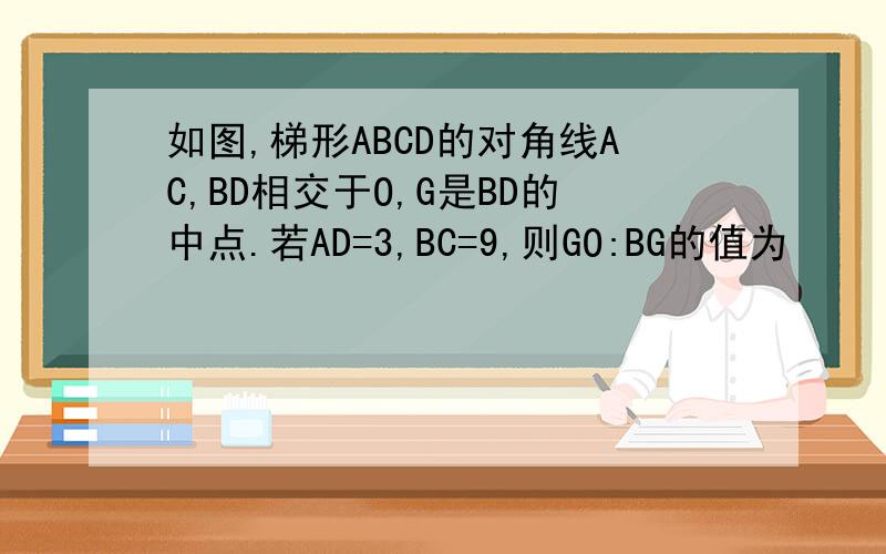 如图,梯形ABCD的对角线AC,BD相交于O,G是BD的中点.若AD=3,BC=9,则GO:BG的值为