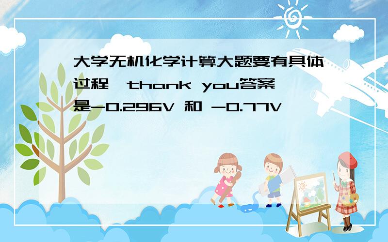 大学无机化学计算大题要有具体过程,thank you答案是-0.296V 和 -0.77V