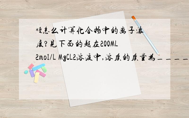 *&怎么计算化合物中的离子浓度?见下面的题在200ML 2mol/L MgCL2溶液中,溶质的质量为_____.此溶液中MG2+物质的量浓度为______,Cl-物质的量浓度是_____.PS:答案上是MgCl2=(mg2+)+(2cl-)（1）mg2+和mgcl2的物质