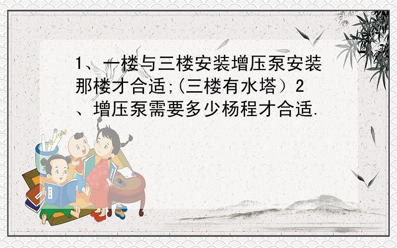 1、一楼与三楼安装增压泵安装那楼才合适;(三楼有水塔）2、增压泵需要多少杨程才合适.