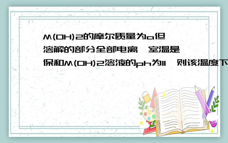 M(OH)2的摩尔质量为a但溶解的部分全部电离,室温是,保和M(OH)2溶液的ph为11,则该温度下M(OH)2的溶解度为多少,