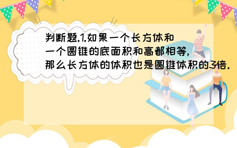 判断题.1.如果一个长方体和一个圆锥的底面积和高都相等,那么长方体的体积也是圆锥体积的3倍.