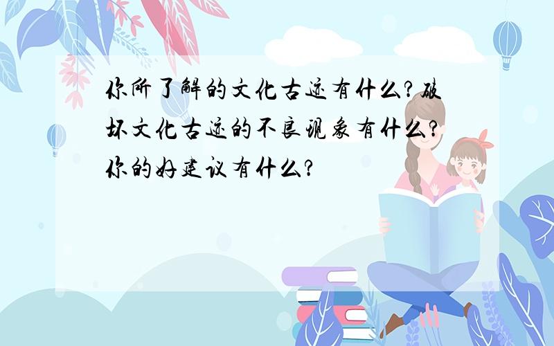 你所了解的文化古迹有什么?破坏文化古迹的不良现象有什么?你的好建议有什么?