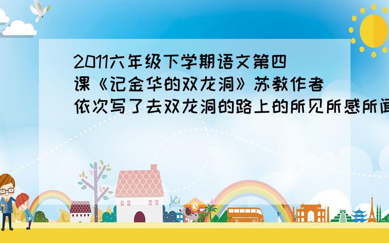 2011六年级下学期语文第四课《记金华的双龙洞》苏教作者依次写了去双龙洞的路上的所见所感所闻及乘船出洞的情况.还写了路上明艳的景色、（ ）、（ ）、（ ）、内洞的“黑、奇、大”.