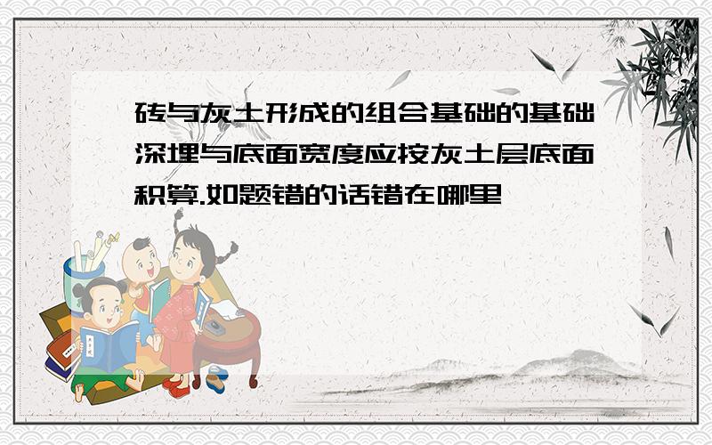 砖与灰土形成的组合基础的基础深埋与底面宽度应按灰土层底面积算.如题错的话错在哪里