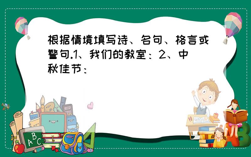 根据情境填写诗、名句、格言或警句.1、我们的教室：2、中秋佳节：