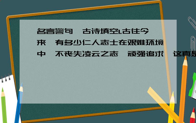 名言警句,古诗填空1.古往今来,有多少仁人志士在艰难环境中,不丧失凌云之志,顽强追求,这真是” ”（古诗名句）2．雨梦明天就要随爸爸转到另外一个城市去读书了,鹏飞在送她的时候拍拍她