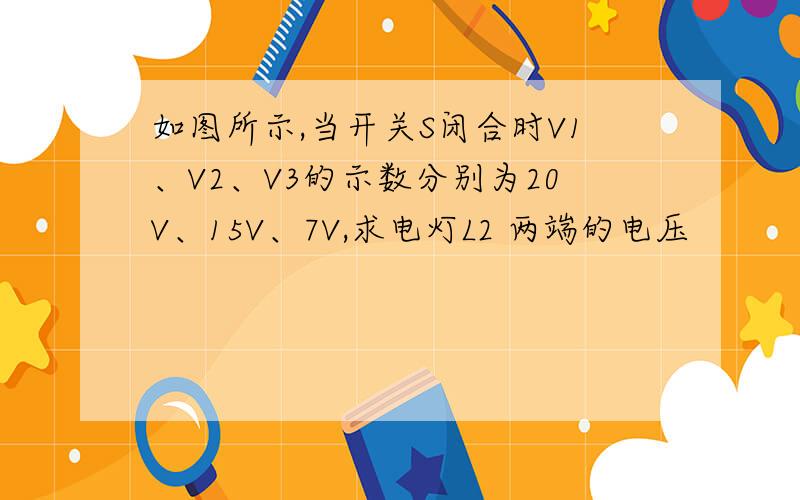 如图所示,当开关S闭合时V1、V2、V3的示数分别为20V、15V、7V,求电灯L2 两端的电压