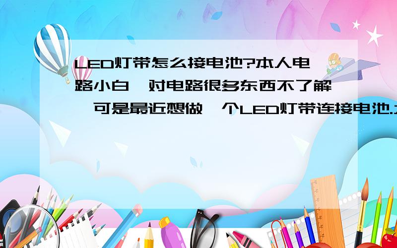 LED灯带怎么接电池?本人电路小白,对电路很多东西不了解,可是最近想做一个LED灯带连接电池.大致的想法是这样的：一米长的LED灯带,然后接上5号电池（4节或者8节都行）,还需要做到能调节灯