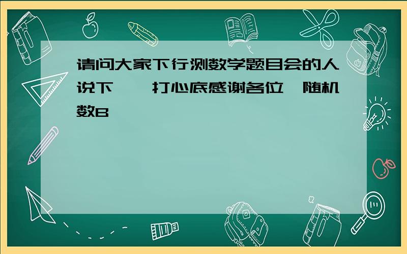 请问大家下行测数学题目会的人说下嘛,打心底感谢各位{随机数B