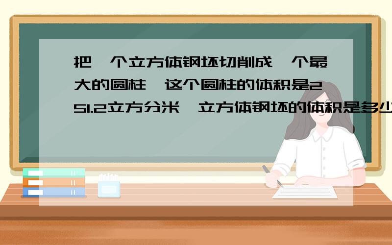 把一个立方体钢坯切削成一个最大的圆柱,这个圆柱的体积是251.2立方分米,立方体钢坯的体积是多少