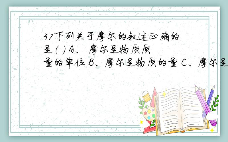 37下列关于摩尔的叙述正确的是（ ） A、 摩尔是物质质量的单位 B、摩尔是物质的量 C、摩尔是物质的量的单位