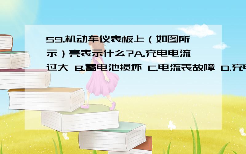 59.机动车仪表板上（如图所示）亮表示什么?A.充电电流过大 B.蓄电池损坏 C.电流表故障 D.充电电路故