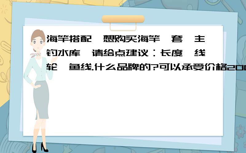 海竿搭配,想购买海竿一套,主钓水库,请给点建议：长度、线轮、鱼线.什么品牌的?可以承受价格200多吧.