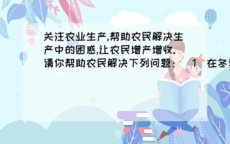 关注农业生产,帮助农民解决生产中的困惑,让农民增产增收.请你帮助农民解决下列问题：（1）在冬季生产蔬菜的温室中,保持一定的温度条件是很关键的.可是有时室温内温度并不很高,在白天