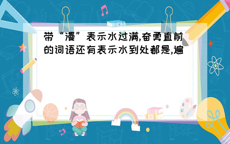 带“漫”表示水过满,奋勇直前的词语还有表示水到处都是,遍