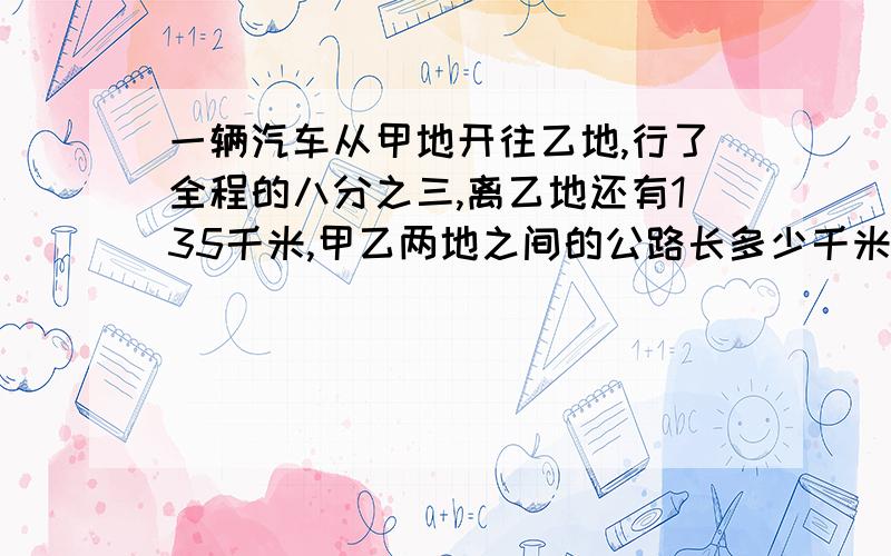 一辆汽车从甲地开往乙地,行了全程的八分之三,离乙地还有135千米,甲乙两地之间的公路长多少千米?要列式!