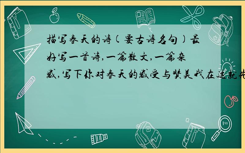 描写春天的诗(要古诗名句)最好写一首诗,一篇散文,一篇杂感,写下你对春天的感受与赞美我在这就先谢谢了!