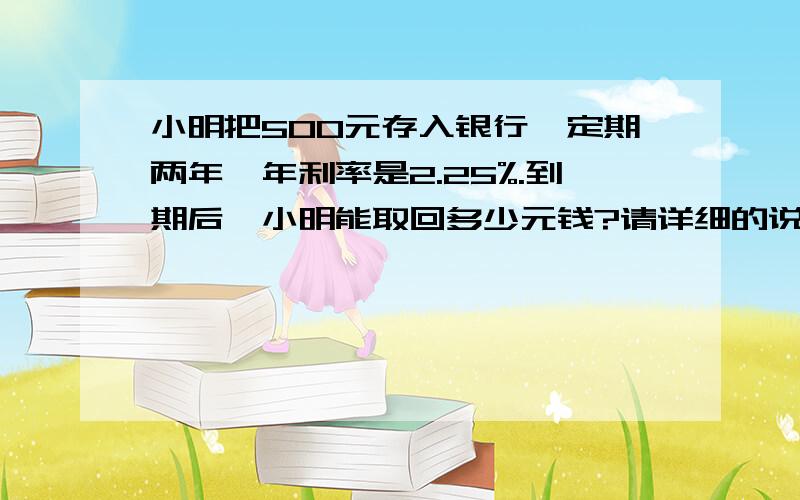 小明把500元存入银行,定期两年,年利率是2.25%.到期后,小明能取回多少元钱?请详细的说.