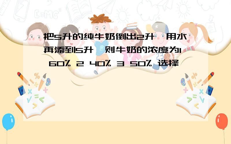 把5升的纯牛奶倒出2升,用水再添到5升,则牛奶的浓度为1 60% 2 40% 3 50% 选择