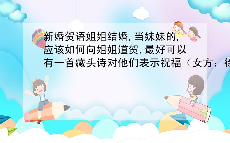 新婚贺语姐姐结婚,当妹妹的,应该如何向姐姐道贺,最好可以有一首藏头诗对他们表示祝福（女方：徐晴男 男方：王庆）谢谢.