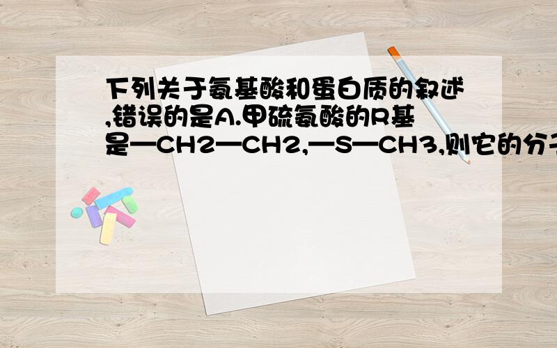 下列关于氨基酸和蛋白质的叙述,错误的是A.甲硫氨酸的R基是—CH2—CH2,—S—CH3,则它的分子式是C5H11O2NSB.酪氨酸几乎不溶于水,而精氨酸易溶于水,这种差异是由R基的不同引起的C.n个氨基酸共有m