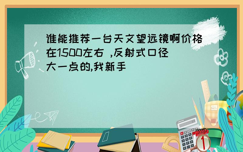 谁能推荐一台天文望远镜啊价格在1500左右 ,反射式口径大一点的,我新手