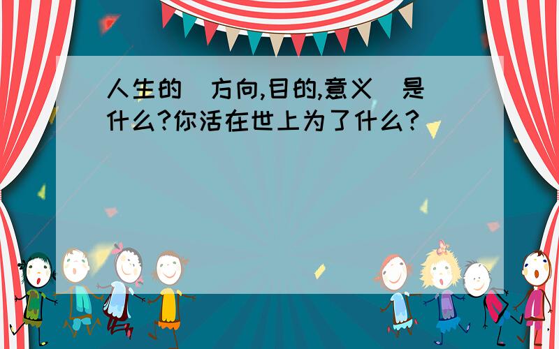 人生的(方向,目的,意义)是什么?你活在世上为了什么?