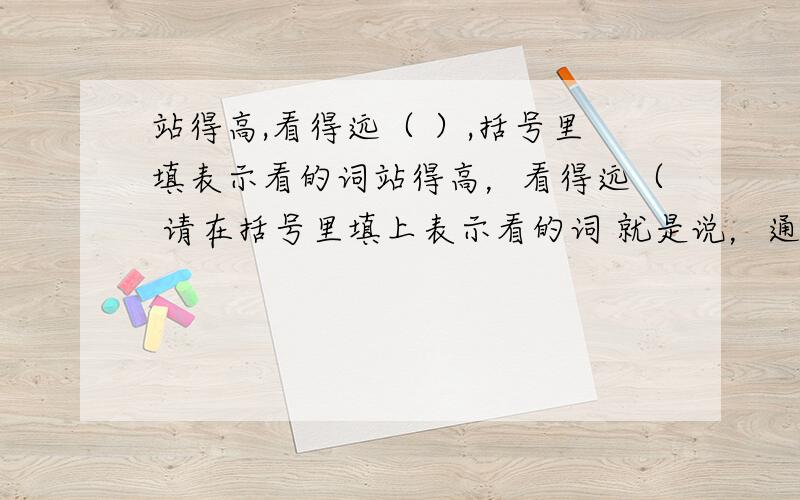 站得高,看得远（ ）,括号里填表示看的词站得高，看得远（ 请在括号里填上表示看的词 就是说，通过“站得高，看得远”这六个字，猜出一个表示看的词语。