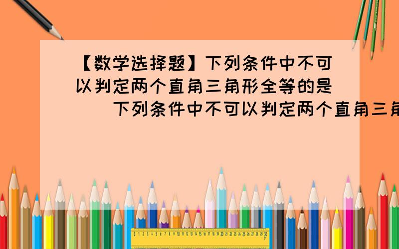 【数学选择题】下列条件中不可以判定两个直角三角形全等的是（）下列条件中不可以判定两个直角三角形全等的是（）A两条直角边对应相等B有两边对应相等C一条边和一锐角对应相等D一条