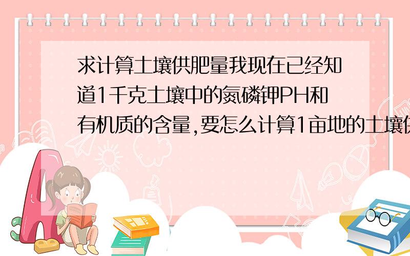 求计算土壤供肥量我现在已经知道1千克土壤中的氮磷钾PH和有机质的含量,要怎么计算1亩地的土壤供肥量?