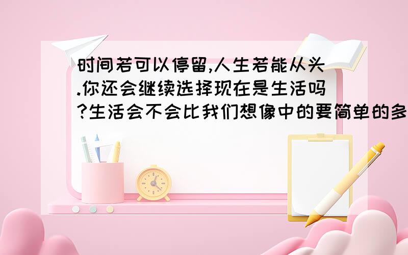 时间若可以停留,人生若能从头.你还会继续选择现在是生活吗?生活会不会比我们想像中的要简单的多,只是愚蠢的人类总喜欢把简单的事物复杂化,这也包括我自己,无一例外~