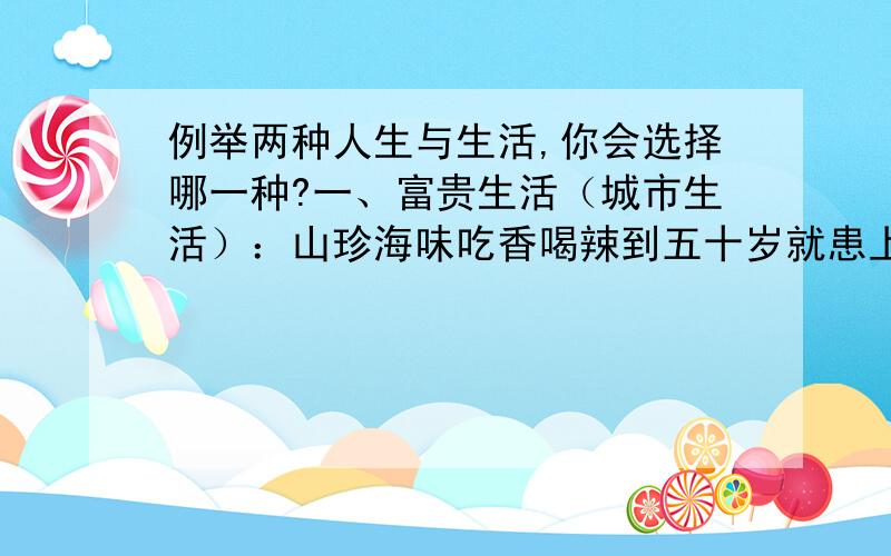 例举两种人生与生活,你会选择哪一种?一、富贵生活（城市生活）：山珍海味吃香喝辣到五十岁就患上糖尿病和高血压,到六十岁死亡.二、清贫生活（农村生活）：粗茶淡饭每个月只有一到两