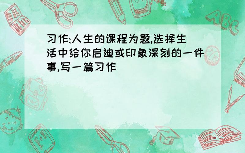 习作:人生的课程为题,选择生活中给你启迪或印象深刻的一件事,写一篇习作