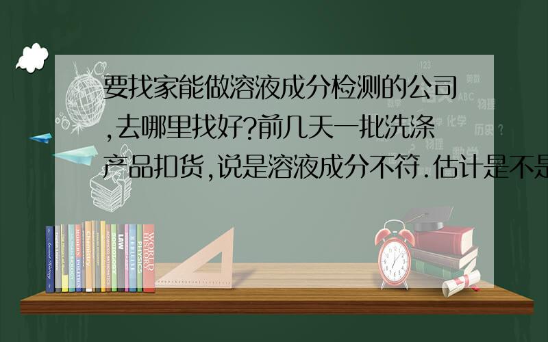 要找家能做溶液成分检测的公司,去哪里找好?前几天一批洗涤产品扣货,说是溶液成分不符.估计是不是之前做的溶液成分检测没弄好,公司决定要再找家专门溶液成分检测的机构,数据一定要准!