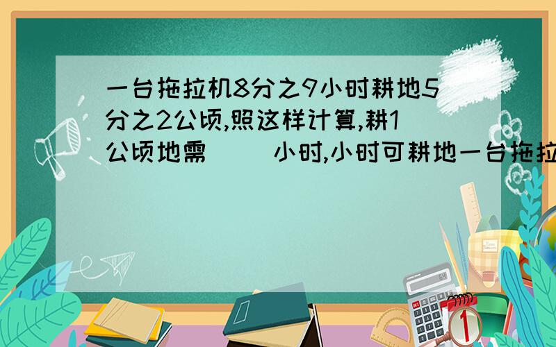 一台拖拉机8分之9小时耕地5分之2公顷,照这样计算,耕1公顷地需( )小时,小时可耕地一台拖拉机8分之9小时耕地5分之2公顷,照这样计算,耕1公顷地需( )小时,小时可耕地( )公顷.