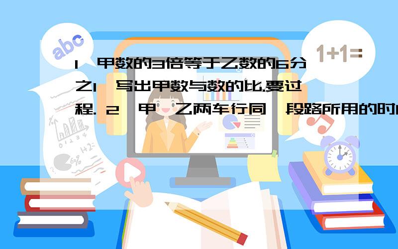 1、甲数的3倍等于乙数的6分之1,写出甲数与数的比.要过程. 2、甲、乙两车行同一段路所用的时间比是4：5求甲、乙的的速度比!急…………………………………急救救