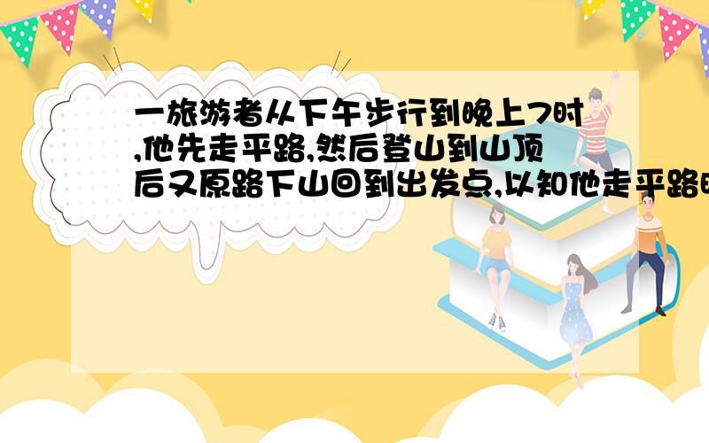 一旅游者从下午步行到晚上7时,他先走平路,然后登山到山顶后又原路下山回到出发点,以知他走平路时每小时走4千米,爬山时每小时走3千米,下坡时每小时走6千米,问旅游者一共走了多少路?二