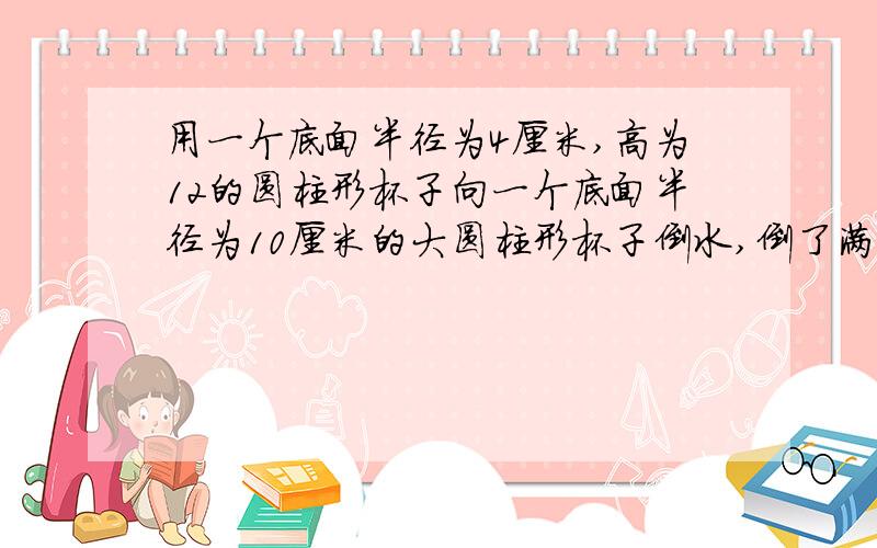 用一个底面半径为4厘米,高为12的圆柱形杯子向一个底面半径为10厘米的大圆柱形杯子倒水,倒了满满十杯后,大杯里的水里杯口还有10厘米,大杯子的高底是多少?