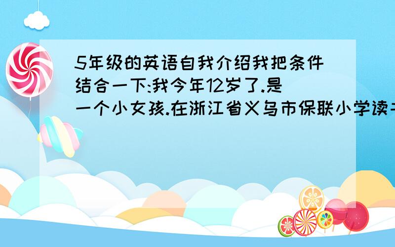 5年级的英语自我介绍我把条件结合一下:我今年12岁了.是一个小女孩.在浙江省义乌市保联小学读书我在周末喜欢看课外书.最喜欢淡紫色和青绿色.希望可以和大家做个好朋友