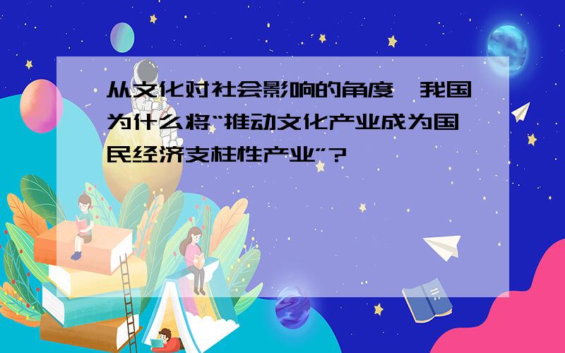 从文化对社会影响的角度,我国为什么将“推动文化产业成为国民经济支柱性产业”?