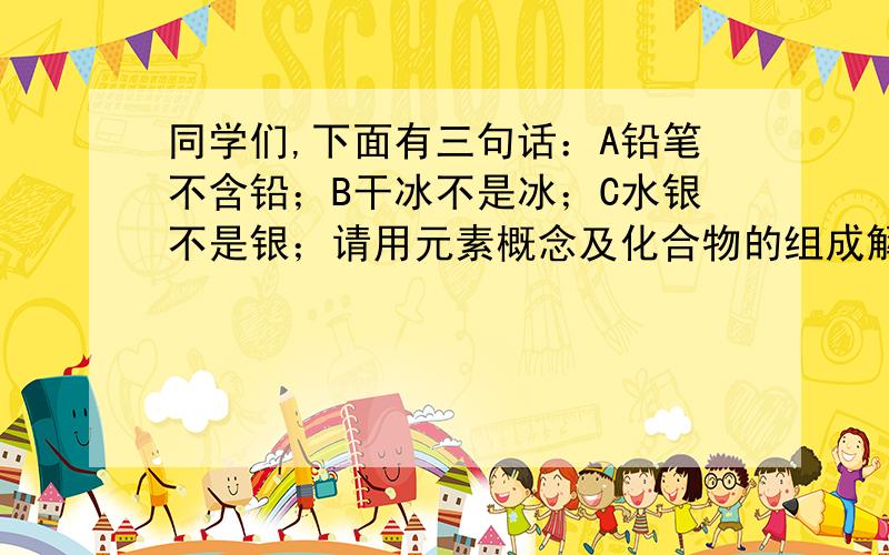 同学们,下面有三句话：A铅笔不含铅；B干冰不是冰；C水银不是银；请用元素概念及化合物的组成解释一下各自的错误之处