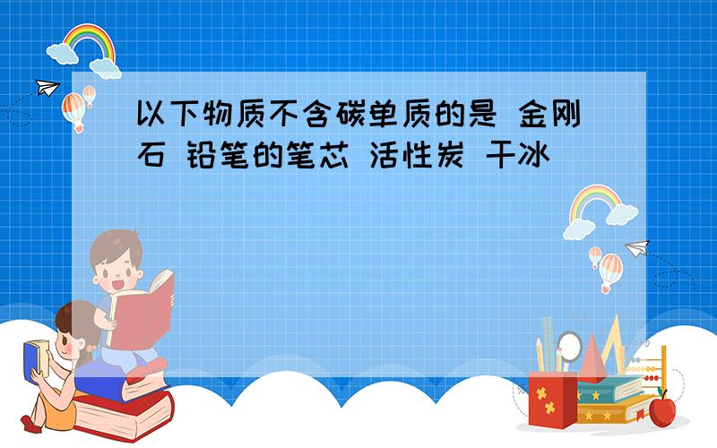 以下物质不含碳单质的是 金刚石 铅笔的笔芯 活性炭 干冰