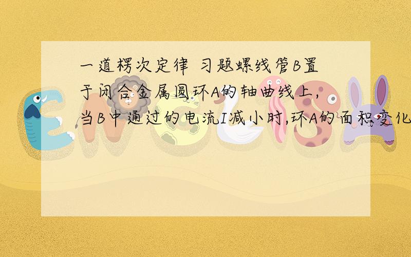 一道楞次定律 习题螺线管B置于闭合金属圆环A的轴曲线上,当B中通过的电流I减小时,环A的面积变化趋势是什么?