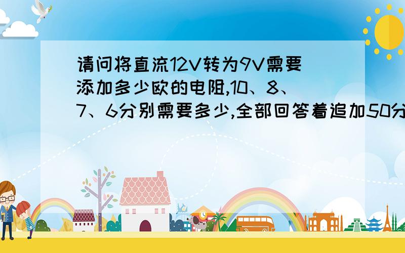 请问将直流12V转为9V需要添加多少欧的电阻,10、8、7、6分别需要多少,全部回答着追加50分,为防止无人回答,先给5