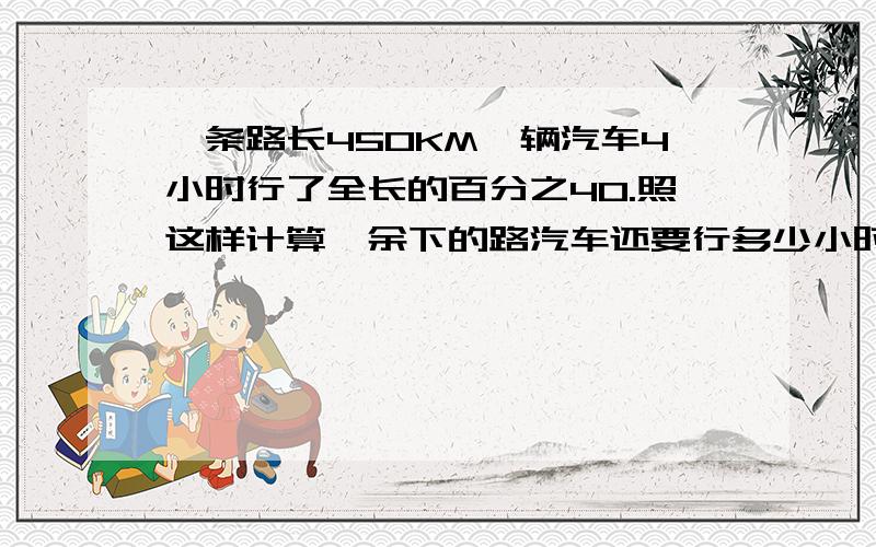 一条路长450KM一辆汽车4小时行了全长的百分之40.照这样计算,余下的路汽车还要行多少小时?(用比例解）