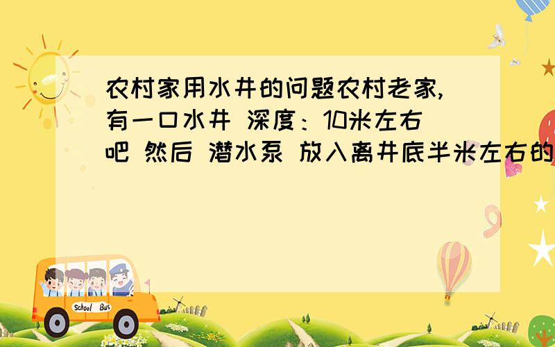农村家用水井的问题农村老家,有一口水井 深度：10米左右吧 然后 潜水泵 放入离井底半米左右的位置 然后 抽水 刚开始10秒左右抽出来的水很清澈 10秒过后 水开始变浑浊 又过了5秒 水又变清